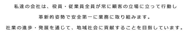 私達の会社は、役員・従業員全員が常に顧客の立場に立って行動し革新的姿勢で安全第一に業務に取り組みます。
社業の進歩・発展を通じて、地域社会に貢献することを目指しています。